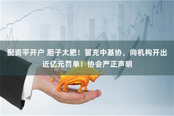 配资平开户 胆子太肥！冒充中基协，向机构开出近亿元罚单！协会严正声明