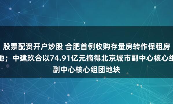 股票配资开户炒股 合肥首例收购存量房转作保租房项目落地；中建玖合以74.91亿元摘得北京城市副中心核心组团地块