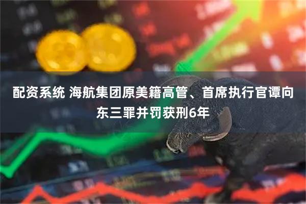 配资系统 海航集团原美籍高管、首席执行官谭向东三罪并罚获刑6年