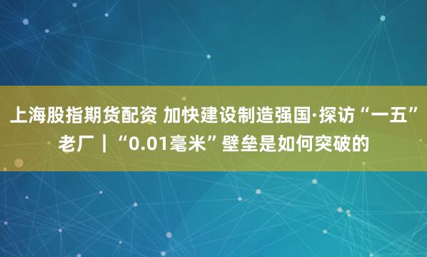 上海股指期货配资 加快建设制造强国·探访“一五”老厂｜“0.01毫米”壁垒是如何突破的