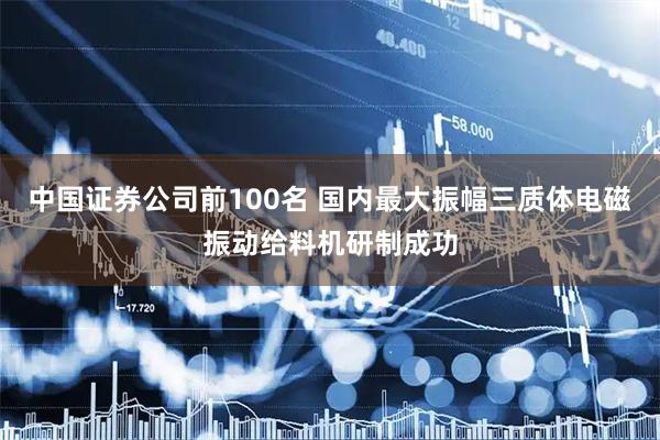中国证券公司前100名 国内最大振幅三质体电磁振动给料机研制成功