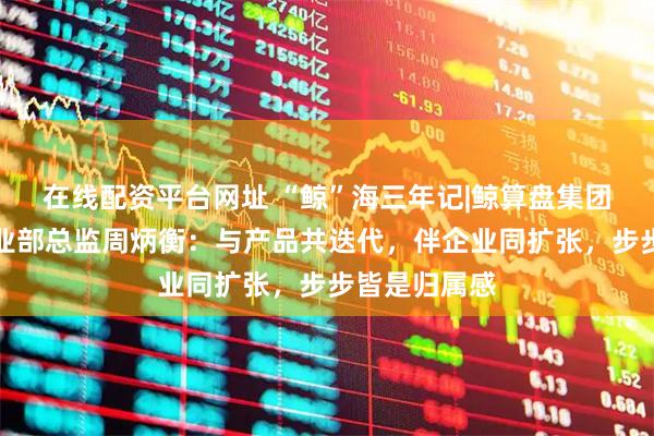 在线配资平台网址 “鲸”海三年记|鲸算盘集团青岛公司事业部总监周炳衡：与产品共迭代，伴企业同扩张，步步皆是归属感