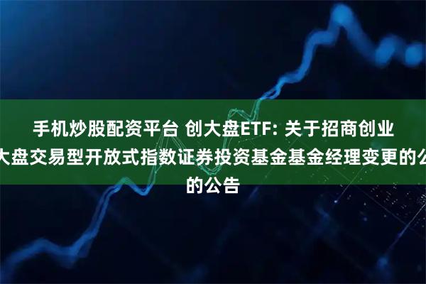 手机炒股配资平台 创大盘ETF: 关于招商创业板大盘交易型开放式指数证券投资基金基金经理变更的公告