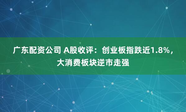 广东配资公司 A股收评：创业板指跌近1.8%，大消费板块逆市走强